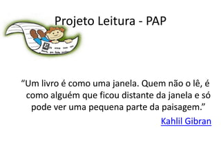 Projeto Leitura - PAP



“Um livro é como uma janela. Quem não o lê, é
 como alguém que ficou distante da janela e só
  pode ver uma pequena parte da paisagem.”
                                 Kahlil Gibran
 