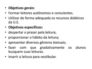 • Objetivos gerais:
• Formar leitores autônomos e conscientes.
• Utilizar de forma adequada os recursos didáticos
  da U.E.
• Objetivos específicos:
• despertar o prazer pela leitura;
• proporcionar o hábito da leitura;
• apresentar diversos gêneros textuais;
• fazer com que gradativamente os alunos
  busquem suas leituras.
• Inserir a leitura para vestibular.
 