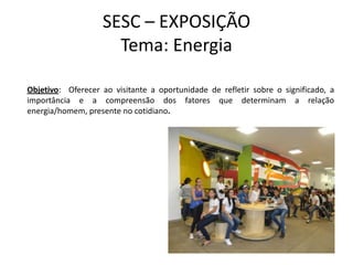 SESC – EXPOSIÇÃO
                     Tema: Energia

Objetivo: Oferecer ao visitante a oportunidade de refletir sobre o significado, a
importância e a compreensão dos fatores que determinam a relação
energia/homem, presente no cotidiano.
 