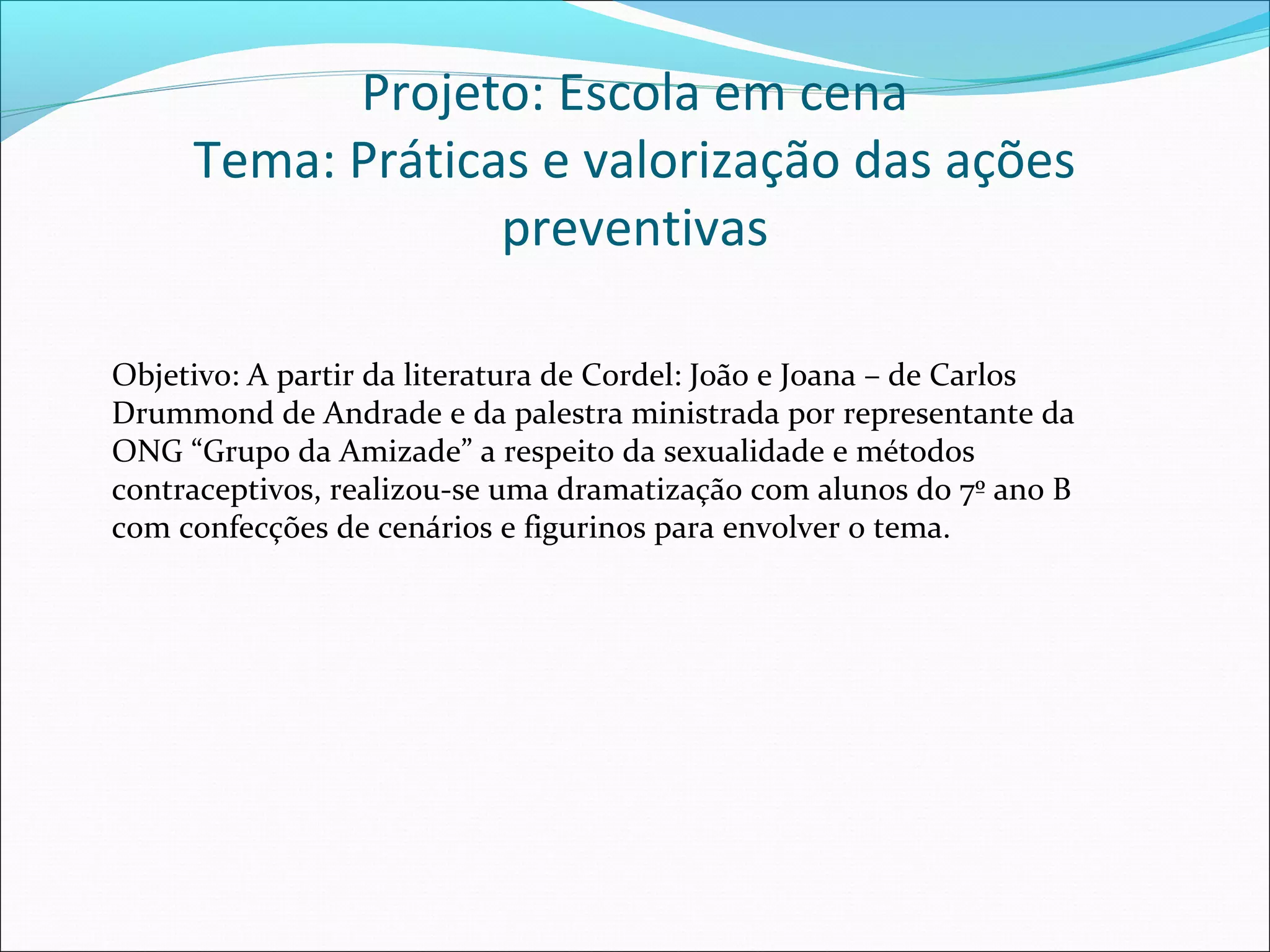 Projeto: Escola em cena
     Tema: Práticas e valorização das ações
                  preventivas

Objetivo: A partir da literatura de Cordel: João e Joana – de Carlos
Drummond de Andrade e da palestra ministrada por representante da
ONG “Grupo da Amizade” a respeito da sexualidade e métodos
contraceptivos, realizou-se uma dramatização com alunos do 7º ano B
com confecções de cenários e figurinos para envolver o tema.
 