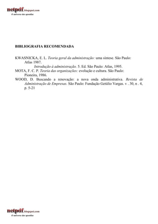 BIBLIOGRAFIA RECOMENDADA


KWASNICKA, E. L. Teoria geral da administração: uma síntese. São Paulo:
   Atlas 1987.
          Introdução à administração. 5. Ed. São Paulo: Atlas, 1995.
MOTA, F. C. P. Teoria das organizações: evolução e cultura. São Paulo:
   Pioneira, 1986.
WOOD, D. Buscando a renovação: a nova onda administrativa. Revista de
   Administração de Empresas. São Paulo: Fundação Getúlio Vargas. v . 30, n . 4,
   p. 5-21
 