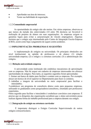         Aprofundar sua área de interesse;
        Testar sua habilidade de negociação.


1.2.2 Comunidade empresarial

       As oportunidades de estágio não são muitas. Em várias empresas, observou-se
que menos da metade dos entrevistados (14 entre 30) declarou ser favorável à
realização de projetos de alunos em suas organizações. As empresas exigem as
garantias legais para evitar a caracterização de vínculo empregatício. Algumas
insistem que o estágio seja intermediado pelo Centro de Integração Escola-Empresa
(CIEE), assim como haja o pagamento de seguro contra acidentes.

1.3 IMPLEMENTAÇÃO: PROBLEMAS E SUGESTÕES

      A implementação de estágios na universidade. Os principais obstáculos em
nível institucional, na opinião de professores e de alunos: (1) relação
universidade-empresa; (2) o estágio e a estrutura curricular; (3) a administração dos
estágios.

1.3.1Relação universidade-empresa

        A universidade como instituição não estabelece mecanismos de aproximação
com as empresas. Não há sequer um cadastro de empresas interessadas em oferecer
oportunidades de estágios. Para tanto, as seguintes sugestões foram apresentadas:
1- formar um banco de dados para facilitar o contato com as empresas. Por exemplo,
alocar um técnico de nível superior no Departamento para fazer os contatos;
2- trabalhar a imagem da universidade no meio empresarial para facilitar o
    intercâmbio;
3-estabelecer um programa de consultoria abaixo custo para pequenas empresas,
utilizando os graduandos como pesquisadores/consultores, orientados por professores
experientes.
Outra sugestão para facilitar o intercâmbio é estabelecer convênios com empresas. É
preciso que os dirigentes das organizações acreditem que o aluno universitário possa
realizar alguma forma de trabalho profissional para a empresa durante seu estágio.

1.3.2Integração do estágio na estrutura curricular

        É importante distinguir o Estágio Curricular Supervisionado de outros
estágios extracurriculares.
 