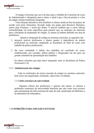 O estágio Curricular que serve de base para o trabalho de Conclusão do curso
de Administração é obrigatório para o aluno, o ideal é que a fase de projeto e a fase
de estágio estejam totalmente integradas.
         Uma situação alternativa seria distribuir os alunos ainda na fase de projeto, de
acordo com áreas funcionais, havendo então um grupo para Recursos Humanos,
outros para Finanças, e assim por diante. É preciso também que o curso ofereça
terminabilidade em áreas específicas para garantir que, no momento da matrícula
para a disciplina de preparação do estágio, os alunos já tenham definido sua área de
preferência.
              Quanto à integração do estágio na estrutura curricular, as sugestões são:
   1. procurar motivar professores e alunos quanto à importância da prática
       profissional no currículo, integrando as disciplinas de final do curso com
       trabalho de prática profissional;

  2   dar mais solenidade à defesa dos trabalhos de conclusão de curso,
      estabelecendo, por exemplo, defesa pública e bloqueando um dia para um
      grande seminário de apresentação dos trabalhos

      Os alunos solicitam que haja maior integração entre as disciplinas de Prática
      Posicional I e II.

1.3.3 Administração dos estágios

         Cabe às instituições de ensino inserção do estágio na estrutura curricular,
      bem como sua organização, orientação. supervisão e avaliação.

      1.3.4 Infra estrutura da universidade

           Algumas críticas dos professores e queixas dos alunos se referem a
      problemas estruturais da universidade brasileira que não conta com recursos
      para manutenção da infra-estrutura de salas de aula, atualização da biblioteca e
      do laboratório de informática.




1.4 CONDIÇÕES PARA INICIAR O ESTÁGIO
 