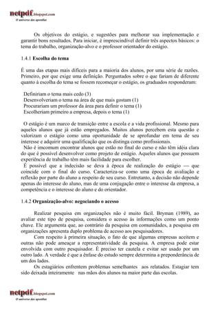 Os objetivos do estágio, e sugestões para melhorar sua implementação e
garantir bons resultados. Para iniciar, é imprescindível definir três aspectos básicos: o
tema do trabalho, organização-alvo e o professor orientador do estágio.

1.4.1 Escolha do tema

É uma das etapas mais difíceis para a maioria dos alunos, por uma série de razões.
Primeiro, por que exige uma definição. Perguntados sobre o que fariam de diferente
quanto à escolha do tema se fossem recomeçar o estágio, os graduados responderam:

 Definiriam o tema mais cedo (3)
 Desenvolveriam o tema na área de que mais gostam (1)
 Procurariam um professor da área para definir o tema (1)
 Escolheriam primeiro a empresa, depois o tema (1)

 O estágio é um marco de transição entre a escola e a vida profissional. Mesmo para
aqueles alunos que já estão empregados. Muitos alunos percebem esta questão e
valorizam o estágio como uma oportunidade de se aprofundar em tema de seu
interesse e adquirir uma qualificação que os distinga como profissionais.
 Não é imcomum encontrar alunos que estão no final do curso e não têm idéia clara
do que é possível desenvolver como projeto de estágio. Aqueles alunos que possuem
experiência de trabalho têm mais facilidade para escolher.
 É possível que a indecisão se deva à época de realização do estágio  que
coincide com o final do curso. Caracteriza-se como uma época de avaliação e
reflexão por parte do aluno a respeito de seu curso. Entretanto, a decisão não depende
apenas do interesse do aluno, mas de uma conjugação entre o interesse da empresa, a
competência e o interesse do aluno e do orientador.

1.4.2 Organização-alvo: negociando o acesso

       Realizar pesquisa em organizações não é muito fácil. Bryman (1989), ao
avaliar este tipo de pesquisa, considera o acesso às informações como um ponto
chave. Ele argumenta que, ao contrário da pesquisa em comunidades, a pesquisa em
organizações apresenta duplo problema de acesso aos pesquisadores.
       Com respeito à primeira situação, o fato de que algumas empresas aceitem e
outras não pode ameaçar a representatividade da pesquisa. A empresa pode estar
envolvida com outro pesquisador. É preciso ter cautela e evitar ser usado por um
outro lado. A verdade é que a ênfase do estudo sempre determina a preponderância de
um dos lados.
       Os estagiários enfrentem problemas semelhantes aos relatados. Estagiar tem
sido deixada inteiramente nas mãos dos alunos na maior parte das escolas.
 