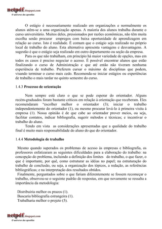 O estágio é necessariamente realizado em organizações e normalmente os
alunos atêm-se a uma organização apenas. A maioria dos alunos trabalha durante o
curso universitário. Muitos deles, pressionados por razões econômicas, não têm muita
escolha senão procurar empregos com baixa oportunidade de aprendizagem em
relação ao curso. Isto é realidade. É comum que o estágio seja realizado no próprio
local de trabalho do aluno. Esta alternativa apresenta vantagens e desvantagens. A
sugestão é que o estágio seja realizado em outro departamento ou seção da empresa.
       Para os que não trabalham, em princípio há maior variedade de opções, mas em
todos os casos é preciso negociar o acesso. É possível encontrar alunos que estão
finalizando o curso de Administração e que até então não tiveram nenhuma
experiência de trabalho. Preferem cursar o máximo de disciplinas que podem,
visando terminar o curso mais cedo. Recomenda-se iniciar estágios ou experiências
de trabalho o mais tardar no quinto semestre do curso.

1.4.3 Processo de orientação

       Nem sempre está claro o que se pode esperar do orientador. Alguns
recém-graduados foram bastante críticos em relação à orientação que receberam. Eles
recomendaram “escolher melhor o orientador (3); iniciar o trabalho
independentemente do orientador (1), ou mesmo procurar levá-lo à primeira visita à
empresa (1). Nossa opinião é de que cabe ao orientador prover meios, ou seja,
facilitar contatos, indicar bibliografia, sugerir métodos e técnicas; e incentivar o
trabalho do aluno.
       Tendo em vista as considerações apresentadas que a qualidade do trabalho
final é muito mais responsabilidade do aluno do que do orientador.

1.4.4 Metodologia de trabalho

  Mesmo quando superados os problemas de acesso às empresas e bibliografia, os
professores enfatizaram as seguintes dificuldades para a elaboração do trabalho: na
concepção do problema, incluindo a definição dos limites do trabalho, o que fazer, o
que é importante, por quê, como estruturar as idéias no papel; na estruturação do
trabalho de conclusão, ou seja, a organização dos tópicos, a redação, as referências
bibliográficas; e na interpretação dos resultados obtidos.
  Finalmente, perguntados sobre o que fariam diferentemente se fossem recomeçar o
trabalho, observou-se o seguinte padrão de respostas, em que novamente se ressalta a
importância da metodologia:

 Distribuiria melhor os prazos (1).
 Buscaria bibliografia estrangeira (1).
 Trabalharia melhor o projeto (5).
 
