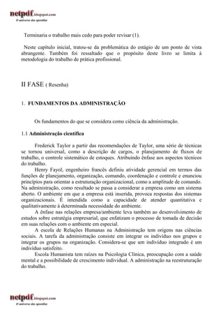 Terminaria o trabalho mais cedo para poder revisar (1).

 Neste capítulo inicial, tratou-se da problemática do estágio de um ponto de vista
abrangente. Também foi ressaltado que o propósito deste livro se limita à
metodologia do trabalho de prática profissional.



II FASE ( Resenha)

1. FUNDAMENTOS DA ADMINISTRAÇÃO


      Os fundamentos do que se considera como ciência da administração.

1.1 Administração científica

       Frederick Taylor a partir das recomendações de Taylor, uma série de técnicas
se tornou universal, como a descrição de cargos, o planejamento de fluxos de
trabalho, o controle sistemático de estoques. Atribuindo ênfase aos aspectos técnicos
do trabalho.
       Henry Fayol, engenheiro francês definiu atividade gerencial em termos das
funções de planejamento, organização, comando, coordenação e controle e enunciou
princípios para orientar a estruturação organizacional, como a amplitude de comando.
Na administração, como resultado se passa a considerar a empresa como um sistema
aberto. O ambiente em que a empresa está inserida, provoca respostas dos sistemas
organizacionais. É intendida como a capacidade de atender quantitativa e
qualitativamente à determinada necessidade do ambiente.
       A ênfase nas relações empresa/ambiente leva também ao desenvolvimento de
estudos sobre estratégia empresarial, que enfatizam o processo de tomada de decisão
em suas relações com o ambiente em especial.
       A escola de Relações Humanas na Administração tem origens nas ciências
sociais. A tarefa da administração consiste em integrar os indivíduo nos grupos e
integrar os grupos na organização. Considera-se que um indivíduo integrado é um
indivíduo satisfeito.
       Escola Humanista tem raízes na Psicologia Clínica, preocupação com a saúde
mental e a possibilidade de crescimento individual. A administração na reestruturação
do trabalho.
 