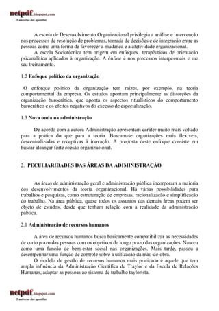 A escola de Desenvolvimento Organizacional privilegia a análise e intervenção
nos processos de resolução de problemas, tomada de decisões e de integração entre as
pessoas como uma forma de favorecer a mudança e a afetividade organizacional.
       A escola Sociotécnica tem origem em enfoques terapêuticos de orientação
psicanalítica aplicados à organização. A ênfase é nos processos interpessoais e me
seu treinamento.

1.2 Enfoque político da organização

 O enforque político da organização tem raízes, por exemplo, na teoria
comportamental da empresa. Os estudos apontam principalmente as distorções da
organização burocrática, que aponta os aspectos ritualísticos do comportamento
burocrático e os efeitos negativos do excesso de especialização.

1.3 Nova onda na administração

      De acordo com a autora Administração apresentam caráter muito mais voltado
para a prática do que para a teoria. Buscam-se organizações mais flexíveis,
descentralizadas e receptivas à inovação. A proposta deste enfoque consiste em
buscar alcançar forte coesão organizacional.


2. PECULIARIDADES DAS ÁREAS DA ADIMINISTRAÇÃO


       As áreas de administração geral e administração pública incorporam a maioria
dos desenvolvimentos da teoria organizacional. Há várias possibilidades para
trabalhos e pesquisas, como estruturação de empresas, racionalização e simplificação
do trabalho. Na área pública, quase todos os assuntos das demais áreas podem ser
objeto de estudos, desde que tenham relação com a realidade da administração
pública.

2.1 Administração de recursos humanos

      A área de recursos humanos busca basicamente compatibilizar as necessidades
de curto prazo das pessoas com os objetivos de longo prazo das organizações. Nasceu
como uma função de bem-estar social nas organizações. Mais tarde, passou a
desempenhar uma função de controle sobre a utilização da mão-de-obra.
      O modelo de gestão de recursos humanos mais praticado é aquele que tem
ampla influência da Administração Científica de Traylor e da Escola de Relações
Humanas, adaptar as pessoas ao sistema de trabalho taylorista.
 