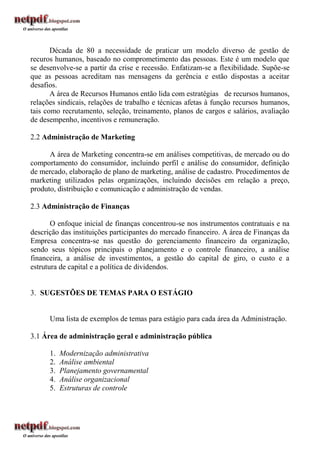 Década de 80 a necessidade de praticar um modelo diverso de gestão de
recuros humanos, baseado no comprometimento das pessoas. Este é um modelo que
se desenvolve-se a partir da crise e recessão. Enfatizam-se a flexibilidade. Supõe-se
que as pessoas acreditam nas mensagens da gerência e estão dispostas a aceitar
desafios.
       A área de Recursos Humanos então lida com estratégias de recursos humanos,
relações sindicais, relações de trabalho e técnicas afetas à função recursos humanos,
tais como recrutamento, seleção, treinamento, planos de cargos e salários, avaliação
de desempenho, incentivos e remuneração.

2.2 Administração de Marketing

      A área de Marketing concentra-se em análises competitivas, de mercado ou do
comportamento do consumidor, incluindo perfil e análise do consumidor, definição
de mercado, elaboração de plano de marketing, análise de cadastro. Procedimentos de
marketing utilizados pelas organizações, incluindo decisões em relação a preço,
produto, distribuição e comunicação e administração de vendas.

2.3 Administração de Finanças

       O enfoque inicial de finanças concentrou-se nos instrumentos contratuais e na
descrição das instituições participantes do mercado financeiro. A área de Finanças da
Empresa concentra-se nas questão do gerenciamento financeiro da organização,
sendo seus tópicos principais o planejamento e o controle financeiro, a análise
financeira, a análise de investimentos, a gestão do capital de giro, o custo e a
estrutura de capital e a política de dividendos.


3. SUGESTÕES DE TEMAS PARA O ESTÁGIO


      Uma lista de exemplos de temas para estágio para cada área da Administração.

3.1 Área de administração geral e administração pública

      1.   Modernização administrativa
      2.   Análise ambiental
      3.   Planejamento governamental
      4.   Análise organizacional
      5.   Estruturas de controle
 