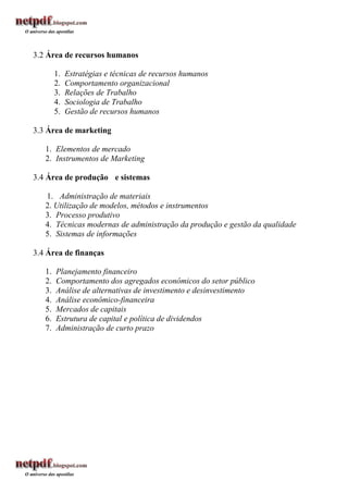 3.2 Área de recursos humanos

        1.   Estratégias e técnicas de recursos humanos
        2.   Comportamento organizacional
        3.   Relações de Trabalho
        4.   Sociologia de Trabalho
        5.   Gestão de recursos humanos

3.3 Área de marketing

   1. Elementos de mercado
   2. Instrumentos de Marketing

3.4 Área de produção e sistemas

   1. Administração de materiais
   2. Utilização de modelos, métodos e instrumentos
   3. Processo produtivo
   4. Técnicas modernas de administração da produção e gestão da qualidade
   5. Sistemas de informações

3.4 Área de finanças

   1.   Planejamento financeiro
   2.   Comportamento dos agregados econômicos do setor público
   3.   Análise de alternativas de investimento e desinvestimento
   4.   Análise econômico-financeira
   5.   Mercados de capitais
   6.   Estrutura de capital e política de dividendos
   7.   Administração de curto prazo
 