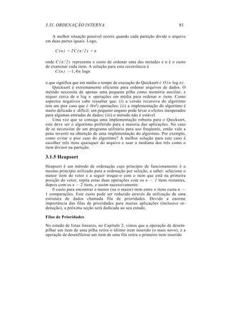 3.31. ORDENAÇÃO INTERNA                                                    81

   A melhor situação possível ocorre quando cada partição divide o arquivo
em duas partes iguais. Logo,

     C(n) = 2C(n/2) + n

onde C ( n / 2 ) representa o custo de ordenar uma das metades e n é o custo
de examinar cada item. A solução para esta recorrência é
     C ( n ) — 1 , 4 n logn

o que significa que em média o tempo de execução do Quicksort é O ( n log n ) .
    Quicksort é extremamente eficiente para ordenar arquivos de dados. O
método necessita de apenas uma pequena pilha como memória auxiliar, e
requer cerca de n log n operações em média para ordenar n itens. Como
aspectos negativos cabe ressaltar que: (i) a versão recursiva do algoritmo
tem um pior caso que é 0(n2) operações; (ii) a implementação do algoritmo é
muito delicada e :difícil: um pequeno engano pode levar a efeitos inesperados
para algumas entradas de dados; (iii) o método não é estável.
    Uma vez que se consiga uma implementação robusta para o Quicksort,
este deve ser o algoritmo preferido para a maioria das aplicações. No caso
de se necessitar de um programa utilitário para uso freqüente, então vale a
pena investir na obtenção de uma implementação do algoritmo. Por exemplo,
como evitar o pior caso do algoritmo? A melhor solução para este caso é
escolher três itens quaisquer do arquivo e usar a mediana dos três como o
item divisor na partição.

3.1.5 Heapsort
Heapsort é um método de ordenação cujo princípio de funcionamento é o
mesmo princípio utilizado para a ordenação por seleção, a saber: selecione o
menor item do vetor e a seguir troque-o com o item que está na primeira
posição do vetor; repita estas duas operações com os n — 1 itens restantes,
depois com os n — 2 itens, e assim sucessivamente.
    0 custo para encontrar o menor (ou o maior) item entre n itens custa n —
1 comparações. Este custo pode ser reduzido através da utilização de uma
estrutura de dados chamada fila de prioridades. Devido a enorme
importância das filas de prioridades para muitas aplicações (inclusive or-
denação), a próxima seção será dedicada ao seu estudo.

Filas de Prioridades

No estudo de listas lineares, no Capítulo 2, vimos que a operação de desem-
pilhar um item de uma pilha retira o último item inserido (o mais novo), e a
operação de desenfileirar um item de uma fila retira o primeiro item inserido
 