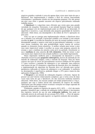 90                                           CAPÍTULO 3. ORDENAÇÃO

arquivos grandes o método é cerca de apenas duas vezes mais lento do que o
Quicksort. Sua implementação é simples e fácil de colocar funcionando
corretamente e geralmente resulta em um programa pequeno. Ele não possui
um pior caso ruim e quando encontra um arquivo parcialmente ordenado
trabalha menos.
    O Quicksort é o algoritmo mais eficiente que existe para uma grande
variedade de situações. Entretanto, é um método bastante frágil no sentido
de que qualquer erro de implementação pode ser difícil de ser detectado. O
algoritmo é recursivo, o que demanda uma pequena quantidade de memória
adicional. Além disso, seu desempenho é da ordem de O ( n 2) operações no
pior caso.
    Uma vez que se consiga uma implementação robusta, o Quicksort deve
ser o método a ser utilizado. 0 principal cuidado a ser tomado é com relação
escolha do pivô. A escolha do elemento do meio do arranjo melhora muito o
desempenho quando o arquivo está total ou parcialmente ordenado, e o pior
caso nestas condições tem uma probabilidade muito remota de ocorrer
quando os elementos forem aleatórios. A melhor solução para tornar o pior
caso mais improvável ainda é escolher ao acaso uma pequena amostra do
arranjo e usar a mediana da amostra como pivô na partição. Geralmente se
usa a mediana de uma amostra de três elementos. Além de tornar o pior
caso muito mais improvável esta solução melhora o caso médio ligeiramente.
    Outra importante melhoria para o desempenho do Quicksort é evitar
chamadas recursivas para pequenos subarquivos, através da chamada de um
método de ordenação simples, como o método da Inserção. Para tal, basta
colocar um teste no início do procedimento recursivo Ordena do Pro-grama
3.7 para verificar o tamanho do subarquivo a ser ordenado: para arquivos
com menos do que 25 elementos o algoritmo da Inserção deve ser chamado (
a implementação do algoritmo da Inserção deve ser alterada para aceitar
parâmetros indicando os limites do subarquivo a ser ordenado). A melhoria
no desempenho é significativa, podendo chegar a 20% para a maio-ria das
aplicações (Sedgewick, 1988).
    O Heapsort é um método de ordenação elegante e eficiente. Apesar de
possuir um anel interno relativamente complexo, que o torna cerca de duas
vezes mais lento do que o Quicksort, ele não necessita nenhuma memória
adicional. Além disso, ele executa sempre em tempo proporcional a n log n,
qualquer que seja a ordem inicial dos elementos do arquivo de entrada.
Aplicações que não podem tolerar eventuais variações no tempo esperado de
execução devem usar o Heapsort.
    Finalmente, quando os registros do arquivo A[1], A[2], ..., A[n] são muito
grandes é desejável que o método de ordenação realize apenas n movimentos
dos registros, através do uso de uma ordenação indireta. Isto pode ser
realizado através da utilização de um arranjo P[1], P[2], ..., P[n] de aponta-
dores, um apontador para cada registro: os registros somente são acessados
 
