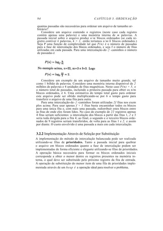 94                                            CAPÍTULO 3. ORDENAÇÃO

 quantas passadas são necessárias para ordenar um arquivo de tamanho ar-
 bitrário?
     Considere um arquivo contendo n registros (neste caso cada registro
 contém apenas uma palavra) e uma memória interna de m palavras. A
 passada inicial sobre o arquivo produz n/m blocos ordenados (se cada re-
 gistro contiver k palavras, k > 1, então teríamos n/m/k blocos ordenados.)
 Seja P uma função de complexidade tal que P(n) é o número de passadas
 para a fase de intercalação dos blocos ordenados, e seja f o número de fitas
 utilizadas em cada passada. Para uma intercalação-de- f -caminhos o número
 de passadas é




    Considere um exemplo de um arquivo de tamanho muito grande, tal
como 1 bilhão de palavras. Considere uma memória interna disponível de 2
milhões de palavras e 4 unidades de fitas magnéticas. Neste caso P(n) = 5, e
o número total de passadas, incluindo a primeira passada para obter os n/m
blocos ordenados, é 6. Uma estimativa do tempo total gasto para ordenar
este arquivo pode ser obtido multiplicando-se por 6 o tempo gasto para
transferir o arquivo de uma fita para outra.
    Para uma intercalação-de- f -caminhos foram utilizadas 2f fitas nos exem
plos acima. Para usar apenas f + 1 fitas basta encaminhar todos os blocos
para uma única fita e, com mais uma passada, redistribuir estes blocos entre
as fitas de onde eles foram lidos. No caso do exemplo de 22 registros apenas
4 fitas seriam suficientes: a intercalação dos blocos a partir das fitas 1, 2 e 3
seria toda dirigida para a fita 4; ao final, o segundo e o terceiro blocos orde-
nados de 9 registros seriam transferidos, de volta para as fitas 1 e 2, e assim
por diante. O custo envolvido é uma passada a mais em cada intercalação.


3.2.2 Implementação Através de Seleção por Substituição
A implementação do método de intercalação balanceada pode ser realizada
utilizando-se filas de prioridades. Tanto a passada inicial para quebrar
o arquivo em blocos ordenados quanto a fase de intercalação podem ser
implementadas de forma eficiente e elegante utilizando-se filas de prioridades.
A operação básica necessária para formar os blocos ordenados iniciais
corresponde a obter o menor dentre os registros presentes na memória in-
terna, o qual deve ser substituído pelo próximo registro da fita de entrada.
A operação de substituição do menor item de uma fila de prioridades imple-
mentada através de um h e a p é a operação ideal para resolver o problema.
 