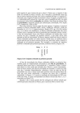96                                           CAPíTULO 46. ORDENAÇÃO

pelo registro E, que é menor do que a chave I. Neste caso, o registro E não
pode ser incluído no bloco corrente: ele é marcado e considerado maior do
que os outros registros do heap. Isto viola a condição do heap, e o registro E*
é trocado com o registro N para reconstituir o heap. A seguir, o registro N sai
e é substituído pelo registro R, o que não viola a condição do heap. Ao final
do processo vários blocos ordenados são obtidos. Esta forma de utilizar filas
de prioridades é chamada seleção por substituição (vide Knuth, 1973, Seção
5.4.1; Sedgewick, 1988, p.180).
    Para uma memória interna capaz de reter apenas 3 registros é possível
produzir os blocos ordenados INRT, ACEL, AABCLO, AACEN e AAD, de
tamanhos 4, 4, 6, 5 e 3, respectivamente. Knuth (1973, pp. 254-256) mostra
que, se as chaves são randômicas, os blocos ordenados produzidos são cerca
de duas vezes o tamanho dos blocos produzidos por ordenação interna. Assim,
a fase de intercalação inicia com blocos ordenados em média duas vezes
maiores do que o tamanho da memória interna, o que pode salvar uma
passada na fase de intercalação. Se houver alguma ordem nas chaves então os
blocos ordenados podem ser ainda maiores. Ainda mais, se nenhuma chave
possui mais do que m chaves maiores do que ela, antes dela, então o arquivo é
ordenado já na primeira passada. Por exemplo, o conjunto de registros
RAPAZ é ordenado pela primeira passada, conforme ilustra a Figura 3.14.




Figura 3.14: Conjunto ordenado na primeira passada

    A fase de intercalação dos blocos ordenados obtidos na primeira fase
também pode ser implementada utilizando-se uma fila de prioridades. A
operação básica para fazer a intercalação-de- f -caminhos é obter o menor
item dentre os itens ainda não retirados dos f blocos a serem intercalados.
Para tal basta montar uma fila de prioridades de tamanho f a partir de cada
uma das f entradas. Repetidamente, substitua o item no topo da fila de
prioridades (no caso o menor item) pelo próximo item do mesmo bloco do
item que está sendo substituído, e imprima em outra fita o elemento
substituído. A Figura 3.15 mostra o resultado da intercalação de INT com
CER com AAL, os quais correspondem aos blocos iniciais das fitas 1, 2 e 3
mostrados na Figura 3.11.
    Quando f não é muito grande não há vantagem em utilizar seleção por
substituição para intercalar os blocos, pois é possível obter o menor item
 
