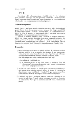 EXERCÍCIOS                                                                  99



    Para n igual a 200 milhões e m igual a 1 milhão então f = 11 é suficiente
para garantir a ordenação em duas passadas. Entretanto, a melhor escolha
para f entre estas duas alternativas é muito dependente de vários parâmetros
relacionados com o sistema de computação disponível.

Notas Bibliográficas

Knuth (1973) é a referência mais completa que existe sobre ordenação em
geral. Outros livros interessantes sobre o assunto são Sedgewick (1988),
Wirth (1976), Cormem, Leiserson e Rivest (1990), Aho, Hoperoft e Ullman (
1983). 0 livro de Gonnet e Baeza-Yates (1991) apresenta uma relação
bibliográfica extensa e atualizada sobre o assunto.
    Shellsort foi proposto por Shell (1959). Quicksort foi proposto por Hoare (
1962). Um estudo analítico detalhado, bem como um estudo exaustivo dos
efeitos práticos de muitas modificações e melhorias sugeridas para o
Quicksort pode ser encontrado em Sedgewick (1975) e Sedgewick (1978a).
Heapsort foi proposto por Williams (1964) e melhorado por Floyd (1964).

Exercícios
  1) Dado que existe necessidade de ordenar arquivos de tamanhos diversos,
     podendo também variar o tamanho dos registros de um arquivo para
     outro, apresente uma discussão sobre quais algoritmos de ordenação
     você escolheria diante das diversas situações colocadas acima.
     Que observações adicionais você apresentaria caso haja
       a) restrições de estabilidade ou
       b) de intolerância para o pior caso (isto é, a aplicação exige um
           algoritmo eficiente mas não permite que o mesmo eventualmente
           leve muito tempo para executar).
  2) Invente um vetor-exemplo de entrada para demonstrar que Ordenação
     por Seleção é um método instável. Mostre os passos da execução do
     algoritmo até que a estabilidade é violada. Note que quanto menor for o
     vetor que você inventar, mais rápido você vai resolver a questão.
  3) Considere uma matriz retangular. Ordene em ordem crescente os ele-
     mentos de cada linha. A seguir ordene em ordem crescente os elementos
     de cada coluna. Prove que os elementos de cada linha continuam em
     ordem.
 