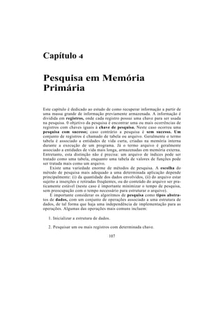 Capítulo 4

Pesquisa em Memória
Primária

Este capítulo é dedicado ao estudo de como recuperar informação a partir de
uma massa grande de informação previamente armazenada. A informação é
dividida em registros, onde cada registro possui uma chave para ser usada
na pesquisa. 0 objetivo da pesquisa é encontrar uma ou mais ocorrências de
registros com chaves iguais à chave de pesquisa. Neste caso ocorreu uma
pesquisa com sucesso; caso contrário a pesquisa é sem sucesso. Um
conjunto de registros é chamado de tabela ou arquivo. Geralmente o termo
tabela é associado a entidades de vida curta, criadas na memória interna
durante a execução de um programa. Já o termo arquivo é geralmente
associado a entidades de vida mais longa, armazenadas em memória externa.
Entretanto, esta distinção não é precisa: um arquivo de índices pode ser
tratado como uma tabela, enquanto uma tabela de valores de funções pode
ser tratada mais como um arquivo.
    Existe uma variedade enorme de métodos de pesquisa. A escolha do
método de pesquisa mais adequado a uma determinada aplicação depende
principalmente: (i) da quantidade dos dados envolvidos, (ii) do arquivo estar
sujeito a inserções e retiradas freqüentes, ou do conteúdo do arquivo ser pra-
ticamente estável (neste caso é importante minimizar o tempo de pesquisa,
sem preocupação com o tempo necessário para estruturar o arquivo).
    E importante considerar os algoritmos de pesquisa como tipos abstra-
tos de dados, com um conjunto de operações associado a uma estrutura de
dados, de tal forma que haja uma independência de implementação para as
operações. Algumas das operações mais comuns incluem:

   1. Inicializar a estrutura de dados.

   2. Pesquisar um ou mais registros com determinada chave.

                                      107
 