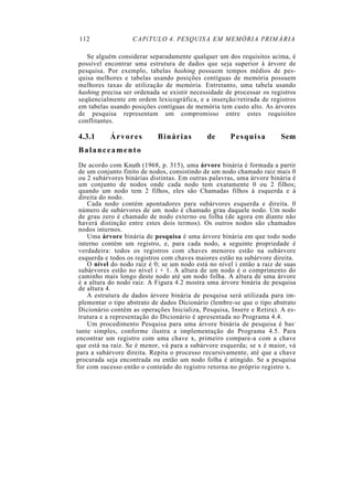112               CAPíTULO 4. PESQUISA EM MEMÓRIA PRIMÁRIA

   Se alguém considerar separadamente qualquer um dos requisitos acima, é
possível encontrar uma estrutura de dados que seja superior à árvore de
pesquisa. Por exemplo, tabelas hashing possuem tempos médios de pes-
quisa melhores e tabelas usando posições contíguas de memória possuem
melhores taxas de utilização de memória. Entretanto, uma tabela usando
hashing precisa ser ordenada se existir necessidade de processar os registros
seqüencialmente em ordem lexicográfica, e a inserção/retirada de registros
em tabelas usando posições contíguas de memória tem custo alto. As árvores
de pesquisa representam um compromisso entre estes requisitos
conflitantes.

4.3.1      Árvores          Binárias         de       Pesquisa         Sem
Balanceamento
 De acordo com Knuth (1968, p. 315), uma árvore binária é formada a partir
 de um conjunto finito de nodos, consistindo de um nodo chamado raiz mais 0
 ou 2 subárvores binárias distintas. Em outras palavras, uma árvore binária é
 um conjunto de nodos onde cada nodo tem exatamente 0 ou 2 filhos;
 quando um nodo tem 2 filhos, eles são Chamadas filhos à esquerda e à
 direita do nodo.
    Cada nodo contém apontadores para subárvores esquerda e direita. 0
 número de subárvores de um . nodo é chamado grau daquele nodo. Um nodo
 de grau zero é chamado de nodo externo ou folha (de agora em diante não
 haverá distinção entre estes dois termos). Os outros nodos são chamados
 nodos internos.
    Uma árvore binária de pesquisa é uma árvore binária em que todo nodo
 interno contém um registro, e, para cada nodo, a seguinte propriedade é
 verdadeira: todos os registros com chaves menores estão na subárvore
 esquerda e todos os registros com chaves maiores estão na subárvore direita.
    O nível do nodo raiz é 0; se um nodo está no nível i então a raiz de suas
 subárvores estão no nível i + 1. A altura de um nodo é o comprimento do
 caminho mais longo deste nodo até um nodo folha. A altura de uma árvore
 é a altura do nodo raiz. A Figura 4.2 mostra uma árvore binária de pesquisa
 de altura 4.
    A estrutura de dados árvore binária de pesquisa será utilizada para im-
 plementar o tipo abstrato de dados Dicionário (lembre-se que o tipo abstrato
 Dicionário contém as operações Inicializa, Pesquisa, Insere e Retira). A es-
 trutura e a representação do Dicionário é apresentada no Programa 4.4.
    Um procedimento Pesquisa para uma árvore binária de pesquisa é bas -
tante simples, conforme ilustra a implementação do Programa 4.5. Para
encontrar um registro com uma chave x, primeiro compare-a com a chave
que está na raiz. Se é menor, vá para a subárvore esquerda; se x é maior, vá
para a subárvore direita. Repita o processo recursivamente, até que a chave
procurada seja encontrada ou então um nodo folha é atingido. Se a pesquisa
for com sucesso então o conteúdo do registro retorna no próprio registro x.
 