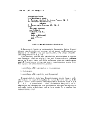 4.15. ÁRVORES DE PESQUISA                                                 115




                       Programa   4.8: Programa para criar a árvore

     O Programa 4.9 mostra a implementação da operação Retira. 0 proce-
dimento recursivo Antecessor somente é ativado quando o nodo que contém o
registro a ser retirado possui dois descendentes. Esta solução elegante é
utilizada por Wirth(1976, p.211).
     Após construída a árvore pode ser necessário percorrer todos os registros
que compõem à tabela ou arquivo. Existe mais de uma ordem de caminha-
mento em árvores, mas a mais útil é a chamada ordem de caminhamento
central. Assim como a estrutura da árvore, o caminhamento central é me-
lhor expresso em termos recursivos, a saber:

   1. caminha na subárvore esquerda na ordem central;
   2. visita a raiz;
   3. caminha na subárvore direita na ordem central.

    Uma característica importante do caminhamento central é que os nodos
são visitados em ordem lexicográfica das chaves. Percorrer a árvore da Fi-
gura 4.2 usando caminhamento central recupera as chaves na ordem 1, 2, 3,
4, 5, 6 e 7. ' 0 procedimento. Central, mostrado no Programa 4.10, faz
exatamente isto. Observe que este procedimento representa um método de
ordenação similar ao Quicksort, onde a chave na raiz faz o papel do item
que particiona o vetor.
 