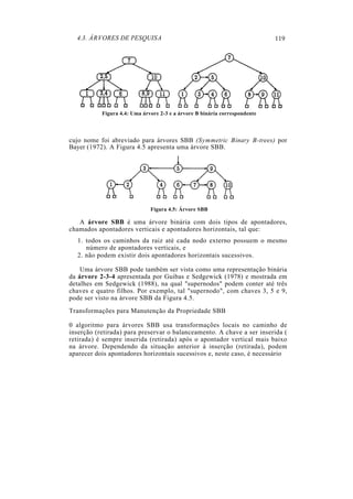4.3. ÁRVORES DE PESQUISA                                                  119




           Figura 4.4: Uma árvore 2-3 e a árvore B binária correspondente




cujo nome foi abreviado para árvores SBB (Symmetric Binary B-trees) por
Bayer (1972). A Figura 4.5 apresenta uma árvore SBB.




                              Figura 4.5: Árvore SBB

   A árvore SBB é uma árvore binária com dois tipos de apontadores,
chamados apontadores verticais e apontadores horizontais, tal que:
  1. todos os caminhos da raiz até cada nodo externo possuem o mesmo
     número de apontadores verticais, e
  2. não podem existir dois apontadores horizontais sucessivos.

    Uma árvore SBB pode também ser vista como uma representação binária
da árvore 2-3-4 apresentada por Guibas e Sedgewick (1978) e mostrada em
detalhes em Sedgewick (1988), na qual "supernodos" podem conter até três
chaves e quatro filhos. Por exemplo, tal "supernodo", com chaves 3, 5 e 9,
pode ser visto na árvore SBB da Figura 4.5.
Transformações para Manutenção da Propriedade SBB

0 algoritmo para árvores SBB usa transformações locais no caminho de
inserção (retirada) para preservar o balanceamento. A chave a ser inserida (
retirada) é sempre inserida (retirada) após o apontador vertical mais baixo
na árvore. Dependendo da situação anterior à inserção (retirada), podem
aparecer dois apontadores horizontais sucessivos e, neste caso, é necessário
 