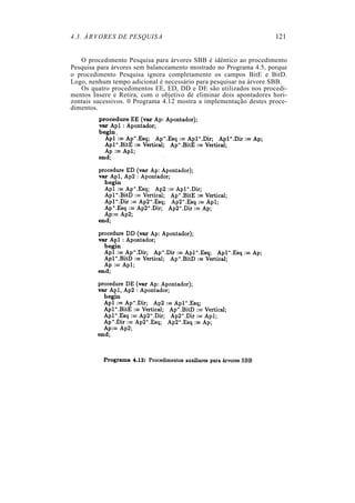 4.3. ÁRVORES DE PESQUISA                                             121


   O procedimento Pesquisa para árvores SBB é idêntico ao procedimento
Pesquisa para árvores sem balanceamento mostrado no Programa 4.5, porque
o procedimento Pesquisa ignora completamente os campos BitE e BitD.
Logo, nenhum tempo adicional é necessário para pesquisar na árvore SBB.
   Os quatro procedimentos EE, ED, DD e DE são utilizados nos procedi-
mentos Insere e Retira, com o objetivo de eliminar dois apontadores hori-
zontais sucessivos. 0 Programa 4.12 mostra a implementação destes proce-
dimentos.
 