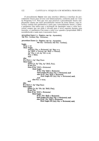 122              CAPITULO 4. PESQUISA EM MEMÓRIA PRIMÁRIA


    O procedimento Insere tem uma interface idêntica à interface do pro-
cedimento Insere para árvores sem balanceamento, conforme pode ser visto
no Programa 4.13. Para que isso seja possível o procedimento Insere sim-
plesmente chama um outro procedimento interno de nome Ilnsere, cuja in-
terface contém dois parâmetros a mais que o procedimento Insere, a saber:
o parâmetro IAp indica que a inclinação do apontador toma o valor hori-
zontal sempre que um nodo é elevado para o nível seguinte durante uma
inserção, e o parâmetro Fim toma o valor t r u e quando a propriedade SBB é
reestabelecida e nada mais é necessário fazer.
 