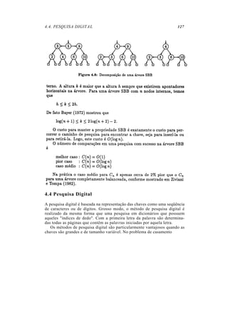 4.4. PESQUISA DIGITAL                                                  127




4.4 Pesquisa Digital
A pesquisa digital é baseada na representação das chaves como uma seqüência
de caracteres ou de dígitos. Grosso modo, o método de pesquisa digital é
realizado da mesma forma que uma pesquisa em dicionários que possuem
aqueles "índices de dedo". Com a primeira letra da palavra são determina-
das todas as páginas que contêm as palavras iniciadas por aquela letra.
   Os métodos de pesquisa digital são particularmente vantajosos quando as
chaves são grandes e de tamanho variável. No problema de casamento
 