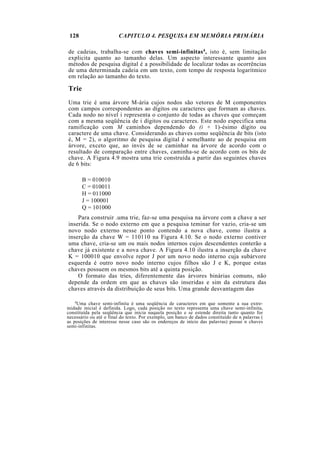 128                    CAPITULO 4. PESQUISA EM MEMÓRIA PRIMÁRIA

de cadeias, trabalha-se com chaves semi-infinitas4, isto é, sem limitação
explicita quanto ao tamanho delas. Um aspecto interessante quanto aos
métodos de pesquisa digital é a possibilidade de localizar todas as ocorrências
de uma determinada cadeia em um texto, com tempo de resposta logarítmico
em relação ao tamanho do texto.

Trie
Uma trie é uma árvore M-ária cujos nodos são vetores de M componentes
com campos correspondentes ao dígitos ou caracteres que formam as chaves.
Cada nodo no nível i representa o conjunto de todas as chaves que começam
com a mesma seqüência de i dígitos ou caracteres. Este nodo especifica uma
ramificação com M caminhos dependendo do (i + 1)-ésimo dígito ou
caractere de uma chave. Considerando as chaves como seqüência de bits (isto
é, M = 2), o algoritmo de pesquisa digital é semelhante ao de pesquisa em
árvore, exceto que, ao invés de se caminhar na árvore de acordo com o
resultado de comparação entre chaves, caminha-se de acordo com os bits de
chave. A Figura 4.9 mostra uma trie construída a partir das seguintes chaves
de 6 bits:

       B = 010010
       C = 010011
       H = 011000
       J = 100001
       Q = 101000
    Para construir .uma trie, faz-se uma pesquisa na árvore com a chave a ser
inserida. Se o nodo externo em que a pesquisa teminar for vazio, cria-se um
novo nodo externo nesse ponto contendo a nova chave, como ilustra a
inserção da chave W = 110110 na Figura 4.10. Se o nodo externo contiver
uma chave, cria-se um ou mais nodos internos cujos descendentes conterão a
chave já existente e a nova chave. A Figura 4.10 ilustra a inserção da chave
K = 100010 que envolve repor J por um novo nodo interno cuja subárvore
esquerda é outro novo nodo interno cujos filhos são J e K, porque estas
chaves possuem os mesmos bits até a quinta posição.
    O formato das tries, diferentemente das árvores binárias comuns, não
depende da ordem em que as chaves são inseridas e sim da estrutura das
chaves através da distribuição de seus bits. Uma grande desvantagem das

    4 Uma chave semi-infinita é uma seqüência de caracteres em que somente a sua extre-
midade inicial é definida. Logo, cada posição no texto representa uma chave semi-infinita,
constituída pela seqüência que inicia naquela posição e se estende direita tanto quanto for
necessário ou até o final do texto. Por exemplo, um banco de dados constituído de n palavras (
as posições de interesse nesse caso são os endereços de início das palavras) possui n chaves
semi-infinitas.
 