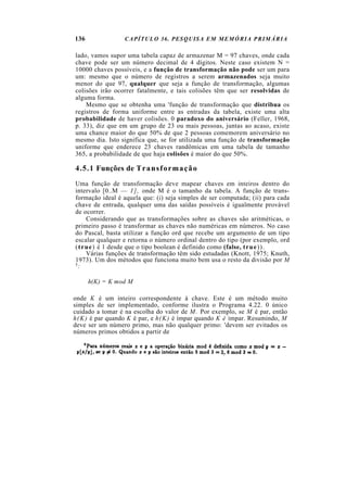 136              CAPÍTULO 36. PESQUISA EM MEMÓRIA PRIMÁRIA

lado, vamos supor uma tabela capaz de armazenar M = 97 chaves, onde cada
chave pode ser um número decimal de 4 dígitos. Neste caso existem N =
10000 chaves possíveis, e a função de transformação não pode ser um para
um: mesmo que o número de registros a serem armazenados seja muito
menor do que 97, qualquer que seja a função de transformação, algumas
colisões irão ocorrer fatalmente, e tais colisões têm que ser resolvidas de
alguma forma.
    Mesmo que se obtenha uma 'função de transformação que distribua os
registros de forma uniforme entre as entradas da tabela, existe uma alta
probabilidade de haver colisões. 0 paradoxo do aniversário (Feller, 1968,
p. 33), diz que em um grupo de 23 ou mais pessoas, juntas ao acaso, existe
uma chance maior do que 50% de que 2 pessoas comemorem aniversário no
mesmo dia. Isto significa que, se for utilizada uma função de transformação
uniforme que enderece 23 chaves randômicas em uma tabela de tamanho
365, a probabilidade de que haja colisões é maior do que 50%.

4.5.1 Funções de T r a n s f o r m a ç ã o
Uma função de transformação deve mapear chaves em inteiros dentro do
intervalo [0..M — 1 ] , onde M é o tamanho da tabela. A função de trans-
formação ideal é aquela que: (i) seja simples de ser computada; (ii) para cada
chave de entrada, qualquer uma das saídas possíveis é igualmente provável
de ocorrer.
     Considerando que as transformações sobre as chaves são aritméticas, o
primeiro passo é transformar as chaves não numéricas em números. No caso
do Pascal, basta utilizar a função ord que recebe um argumento de um tipo
escalar qualquer e retorna o número ordinal dentro do tipo (por exemplo, ord
(t r u e) é 1 desde que o tipo boolean é definido como (false, t r u e) ) .
     Várias funções de transformação têm sido estudadas (Knott, 1975; Knuth,
1973). Um dos métodos que funciona muito bem usa o resto da divisão por M
5:



      h(K) = K mod M

onde K é um inteiro correspondente à chave. Este é um método muito
simples de ser implementado, conforme ilustra o Programa 4.22. 0 único
cuidado a tomar é na escolha do valor de M. Por exemplo, se M é par, então
h(K) é par quando K é par, e h(K) é ímpar quando K é ímpar. Resumindo, M
deve ser um número primo, mas não qualquer primo: 'devem ser evitados os
números primos obtidos a partir de
 