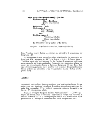 138                 CAPITULO 4. PESQUISA EM MEMÓRIA PRIMÁRIA




           Programa 4.23: Estrutura do dicionário para listas encadeadas



liza, Pesquisa, Insere, Retira. A estrutura do dicionário é apresentada no
Programa 4.23.
    A implementação das operações sobre o Dicionário são mostradas no
Programa 4.24. As operações FLVazia, Insere e Retira, definidas sobre o
TipoLista, mostradas no Programa 2.4 do Capítulo 2, podem ser utilizadas
para manipular as listas encadeadas. Entretanto, será necessário alterar os
nomes do procedimentos Insere e Retira do Programa 2.4 para Ins e Ret
respectivamente, para não haver conflito com os nomes dos procedimentos
Insere e Retira do Dicionário (vide procedimentos Insere e Retira no Pro-
grama 4.24).


Análise

Assumindo que qualquer item do conjunto tem igual probabilidade de ser
endereçado para qualquer entrada de T, então o comprimento esperado de
cada lista encadeada é N / M , onde N representa o número de registros na
tabela e M o tamanho da tabela.
    Logo, as operações Pesquisa, Insere e Retira custam 0 ( 1 + N / M ) ope-
rações em média, onde a constante 1 representa o tempo para encontrar a
entrada na tabela e N / M o tempo para percorrer a lista. Para valores de M
próximos de N , o tempo se torna constante, isto é, independente de N .
 