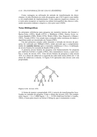4.43. TRANSFORMAÇÃO DE CHAVE (HASHING)                                    143

     Como vantagens na utilização do método de transformação da chave
citamos: (i) alta eficiência no custo de pesquisa, que é 0(1) para o caso médio
e, (ii) simplicidade de implementação. Como aspectos negativos citamos: (i)
o custo para recuperar os registros na ordem lexicográfica das chaves é alto,
sendo necessário ordenar o arquivo e, (ii) o pior caso é O(N).

Notas Bibliográficas
As principais referências para pesquisa em memória interna são Gonnet e
Baeza-Yates (1991), Knuth (1973), e Mehlhorn (1984). Outros livros in-
cluem Standish (1980), Wirth (1976), Wirth (1986), Aho, Hoperoft e Ullman (
1983), Terada (1991). Um estudo mais avançado sobre estruturas de dados e
algoritmos pode ser encontrado em Tarjan (1983).
    Um dos primeiros estudos sobre inserção e retirada em árvores de pes-
quisa foi realizado por Hibbard (1962), tendo provado que o comprimento
médio do caminho interno após n inserções randônicas é 21n n. A definição
de árvore binária foi extraída de Knuth (1968, p.315).
    A primeira árvore binária de pesquisa com balanceamento foi proposta
por Adel'son-Vel'skii e Landis (1962), dois matemáticos russos, a qual rece-
beu o nome de árvore AVL. Uma árvore binária de pesquisa é uma árvore
AVL se a altura da subárvore à esquerda de cada nodo nunca difere de ± l da
altura da subárvore à direita. A Figura 4.16 apresenta uma árvore com esta
propriedade.




Figura 4.16: Arvore AVL

    A forma de manter a propriedade AVL é através de transformações loca-
lizadas no caminho de pesquisa. Como a altura das árvores AVL fica sempre
entre log2(n + 1) e 1.4404 log2(n + 2) — 0.328 (Adel'son-Vel'skii e Landis,
1962), o custo para inserir ou retirar é O(log n), que é exatamente o custo
 