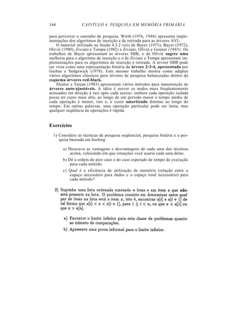 144              CAPíTULO 4. PESQUISA EM MEMÓRIA PRIMÁRIA

para percorrer o caminho de pesquisa. Wirth (1976, 1986) apresenta imple-
mentações dos algoritmos de inserção e de retirada para as árvores AVL.
    O material utilizado na Seção 4.3.2 veio de Bayer (1971), Bayer (1972),
Olivié (1980), Ziviani e Tompa (1982) e Ziviani, Olivié e Gonnet (1985). Os
trabalhos de Bayer apresentam as árvores SBB, o de Olivié sugere uma
melhoria para o algoritmo de inserção e o de Ziviani e Tompa apresentam im-
plementações para os algoritmos de inserção e retirada. A árvore SBB pode
ser vista como uma representação binária da árvore 2-3-4, apresentada por
Guibas e Sedgewick (1978). Este mesmo trabalho mostra como adaptar
vários algoritmos clássicos para árvores de pesquisa balanceadas dentro do
esquema árvores red-black.
    Sleator e Tarjan (1983) apresentam vários métodos para manutenção de
árvores auto-ajustáveis. A idéia é mover os nodos mais freqüentemente
acessados em direção à raiz após cada acesso: embora cada operação isolada
possa ter custo mais alto, ao longo de um período maior o tempo médio de
cada operação é menor, isto é, o custo amortizado diminui ao longo do
tempo. Em outras palavras, uma operação particular pode ser lenta, mas
qualquer seqüência de operações é rápida.


Exercícios
  1) Considere as técnicas de pesquisa seqüencial, pesquisa binária e a pes-
     quisa baseada em hashing.

       a) Descreva as vantagens e desvantagens de cada uma das técnicas
           acima, colocando em que situações você usaria cada uma delas.
       b) Dê a ordem do pior caso e do caso esperado de tempo de execução
           para cada método.
       c) Qual é a eficiência de utilização de memória (relação entre o
          espaço necessário para dados e o espaço total necessário) para
          cada método?
 