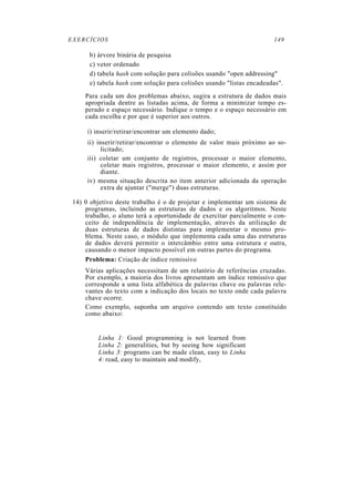 EXERCÍCIOS                                                            149

      b) árvore binária de pesquisa
      c) vetor ordenado
      d) tabela hash com solução para colisões usando "open addressing"
      e) tabela hash com solução para colisões usando "listas encadeadas".
     Para cada um dos problemas abaixo, sugira a estrutura de dados mais
     apropriada dentre as listadas acima, de forma a minimizar tempo es-
     perado e espaço necessário. Indique o tempo e o espaço necessário em
     cada escolha e por que é superior aos outros.

      i) inserir/retirar/encontrar um elemento dado;
      ii) inserir/retirar/encontrar o elemento de valor mais próximo ao so-
            licitado;
      iii) coletar um conjunto de registros, processar o maior elemento,
            coletar mais registros, processar o maior elemento, e assim por
            diante.
      iv) mesma situação descrita no item anterior adicionada da operação
            extra de ajuntar ("merge") duas estruturas.

 14) 0 objetivo deste trabalho é o de projetar e implementar um sistema de
     programas, incluindo as estruturas de dados e os algoritmos. Neste
     trabalho, o aluno terá a oportunidade de exercitar parcialmente o con-
     ceito de independência de implementação, através da utilização de
     duas estruturas de dados distintas para implementar o mesmo pro-
     blema. Neste caso, o módulo que implementa cada uma das estruturas
     de dados deverá permitir o intercâmbio entre uma estrutura e outra,
     causando o menor impacto possível em outras partes do programa.
     Problema: Criação de índice remissivo
     Várias aplicações necessitam de um relatório de referências cruzadas.
     Por exemplo, a maioria dos livros apresentam um índice remissivo que
     corresponde a uma lista alfabética de palavras chave ou palavras rele-
     vantes do texto com a indicação dos locais no texto onde cada palavra
     chave ocorre.
     Como exemplo, suponha um arquivo contendo um texto constituído
     como abaixo:


         Linha 1: Good programming is not learned from
         Linha 2: generalities, but by seeing how significant
         Linha 3: programs can be made clean, easy to Linha
         4: read, easy to maintain and modify,
 