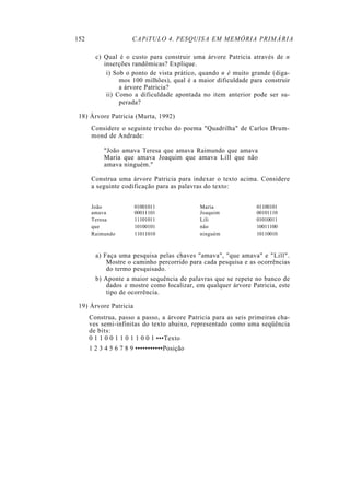 152                   CAPíTULO 4. PESQUISA EM MEMÓRIA PRIMÁRIA

        c) Qual é o custo para construir uma árvore Patricia através de n
           inserções randômicas? Explique.
            i) Sob o ponto de vista prático, quando n é muito grande (diga-
                 mos 100 milhões), qual é a maior dificuldade para construir
                 a árvore Patricia?
            ii) Como a dificuldade apontada no item anterior pode ser su-
                 perada?

 18) Árvore Patricia (Murta, 1992)
      Considere o seguinte trecho do poema "Quadrilha" de Carlos Drum-
      mond de Andrade:

           "João amava Teresa que amava Raimundo que amava
           Maria que amava Joaquim que amava Lill que não
           amava ninguém."

      Construa uma árvore Patricia para indexar o texto acima. Considere
      a seguinte codificação para as palavras do texto:


      João             01001011              Maria              01100101
      amava            00011101              Joaquim            00101110
      Teresa           11101011              Lili               01010011
      que              10100101              não                10011100
      Raimundo         11011010              ninguém            10110010



        a) Faça uma pesquisa pelas chaves "amava", "que amava" e "Lill".
            Mostre o caminho percorrido para cada pesquisa e as ocorrências
            do termo pesquisado.
        b) Aponte a maior sequência de palavras que se repete no banco de
            dados e mostre como localizar, em qualquer árvore Patricia, este
            tipo de ocorrência.

 19) Árvore Patricia
      Construa, passo a passo, a árvore Patricia para as seis primeiras cha-
      ves semi-infinitas do texto abaixo, representado como uma seqüência
      de bits:
      0 1 1 0 0 1 1 0 1 1 0 0 1 •••Texto
      1 2 3 4 5 6 7 8 9 •••••••••••Posição
 