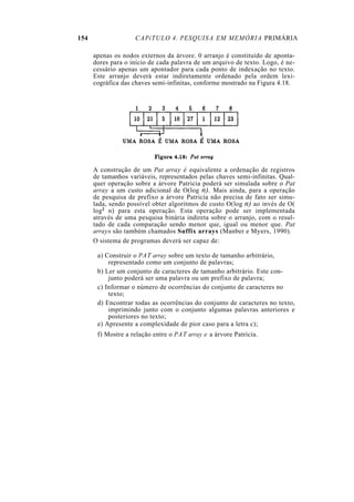 154                 CAPíTULO 4. PESQUISA EM MEMÓRIA PRIMÁRIA

      apenas os nodos externos da árvore. 0 arranjo é constituído de aponta-
      dores para o início de cada palavra de um arquivo de texto. Logo, é ne-
      cessário apenas um apontador para cada ponto de indexação no texto.
      Este arranjo deverá estar indiretamente ordenado pela ordem lexi-
      cográfica das chaves semi-infinitas, conforme mostrado na Figura 4.18.




      A construção de um Pat array é equivalente a ordenação de registros
      de tamanhos variáveis, representados pelas chaves semi-infinitas. Qual-
      quer operação sobre a árvore Patricia poderá ser simulada sobre o Pat
      array a um custo adicional de O(log n). Mais ainda, para a operação
      de pesquisa de prefixo a árvore Patricia não precisa de fato ser simu-
      lada, sendo possível obter algoritmos de custo O(log n) ao invés de O(
      log2 n) para esta operação. Esta operação pode ser implementada
      através de uma pesquisa binária indireta sobre o arranjo, com o resul-
      tado de cada comparação sendo menor que, igual ou menor que. Pat
      arrays são também chamados Suffix arrays (Manber e Myers, 1990).
      O sistema de programas deverá ser capaz de:

       a) Construir o PAT array sobre um texto de tamanho arbitrário,
           representado como um conjunto de palavras;
       b) Ler um conjunto de caracteres de tamanho arbitrário. Este con-
           junto poderá ser uma palavra ou um prefixo de palavra;
       c) Informar o número de ocorrências do conjunto de caracteres no
           texto;
       d) Encontrar todas as ocorrências do conjunto de caracteres no texto,
           imprimindo junto com o conjunto algumas palavras anteriores e
           posteriores no texto;
       e) Apresente a complexidade de pior caso para a letra c);
       f) Mostre a relação entre o PAT array e a árvore Patricia.
 