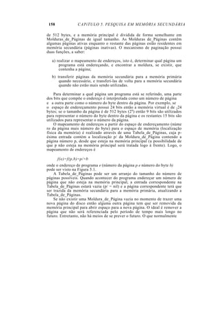 158             CAPíTULO 5. PESQUISA EM MEMÓRIA SECUNDÁRIA

de 512 bytes, e a memória principal é dividida de forma semelhante em
Molduras_de_Páginas de igual tamanho. As Molduras de_Páginas contêm
algumas páginas ativas enquanto o restante das páginas estão residentes em
memória secundária (páginas inativas). O mecanismo de paginação possui
duas funções, a saber:

   a) realizar o mapeamento de endereços, isto é, determinar qual página um
       programa está endereçando, e encontrar a moldura, se existir, que
       contenha a página;
   b) transferir páginas da memória secundária para a memória primária
       quando necessário, e transferi-las de volta para a memória secundária
       quando não estão mais sendo utilizadas.

     Para determinar a qual página um programa está se referindo, uma parte
dos bits que compõe o endereço é interpretada como um número de página
e a outra parte como o número do byte dentro da página. Por exemplo, se
o espaço de endereçamento possui 24 bits então a memória virtual é de 224
bytes; se o tamanho da página é de 512 bytes (29) então 9 bits são utilizados
para representar o número do byte dentro da página e os restantes 15 bits são
utilizados para representar o número da página.
     O mapeamento de endereços a partir do espaço de endereçamento (núme
ro da página mais número do byte) para o espaço de memória (localização
física da memória) é realizado através de uma Tabela_de_Páginas, cuja p-
ésima entrada contém a localização p/ da Moldura_de_Página contendo a
página número p, desde que esteja na memória principal (a possibilidade de
que p não esteja na memória principal será tratada logo à frente). Logo, o
mapeamento de endereços é

       f(e)=f(p,b)=p/+b
onde o endereço de programa e (número da página p e número do byte b)
pode ser visto na Figura 5.1.
    A Tabela_de_Páginas pode ser um arranjo do tamanho do número de
páginas possíveis. Quando acontecer do programa endereçar um número de
página que não esteja na memória principal, a entrada correspondente na
Tabela_de_Páginas estará vazia (p/ = nil) e a página correspondente terá que
ser trazida da memória secundária para a memória primária, atualizando a
Tabela_de_Páginas.
    Se não existir uma Moldura_de_Página vazia no momento de trazer uma
nova página do disco então alguma outra página tem que ser removida da
memória principal para abrir espaço para a nova página. O ideal é remover a
página que não será referenciada pelo período de tempo mais longo no
futuro. Entretanto, não há meios de se prever o futuro. O que normalmente
 