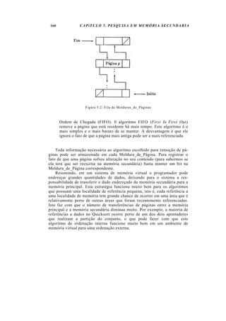 160              CAPíTULO 5. PESQUISA EM MEMÓRIA SECUNDARIA




                     Figura 5.2: Fila de Molduras_de_Páginas



       Ordem de Chegada (FIFO). 0 algoritmo FIFO (First In First Out)
       remove a página que está residente há mais tempo. Este algoritmo é o
       mais simples e o mais barato de se manter. A desvantagem é que ele
       ignora o fato de que a página mais antiga pode ser a mais referenciada.


    Toda informação necessária ao algoritmo escolhido para remoção de pá-
ginas pode ser armazenada em cada Moldura_de_Página. Para registrar o
fato de que uma página sofreu alteração no seu conteúdo (para sabermos se
ela terá que ser reescrita na memória secundária) basta manter um bit na
Moldura_de_Página correspondente.
    Resumindo, em um sistema de memória virtual o programador pode
endereçar grandes quantidades de dados, deixando para o sistema a res-
ponsabilidade de transferir o dado endereçado da memória secundária para a
memória principal. Esta estratégia funciona muito bem para os algoritmos
que possuam uma localidade de referência pequena, isto é, cada referência a
uma localidade de memória tem grande chance de ocorrer em uma área que é
relativamente perto de outras áreas que foram recentemente referenciadas.
Isto faz com que o número de transferências de páginas entre a memória
principal e a memória secundária diminua muito. Por exemplo, a maioria de
referências a dados no Quicksort ocorre perto de um dos dois apontadores
que realizam a partição do conjunto, o que pode fazer com que este
algoritmo de ordenação interna funcione muito bem em um ambiente de
memória virtual para uma ordenação externa.
 