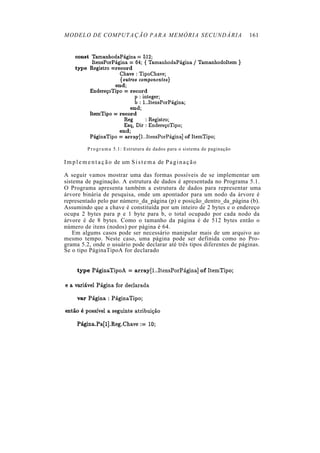 MODELO DE COMPUTAÇÃO PARA MEMÓRIA SECUNDÁRIA                                     161




           P r o g r a m a 5.1: Estrutura de dados para o sistema de paginação

I m p l e m e n t a ç ã o de um S i s t e m a de P a g i n a ç ã o

A seguir vamos mostrar uma das formas possíveis de se implementar um
sistema de paginação. A estrutura de dados é apresentada no Programa 5.1.
O Programa apresenta também a estrutura de dados para representar uma
árvore binária de pesquisa, onde um apontador para um nodo da árvore é
representado pelo par número_da_página (p) e posição_dentro_da_página (b).
Assumindo que a chave é constituída por um inteiro de 2 bytes e o endereço
ocupa 2 bytes para p e 1 byte para b, o total ocupado por cada nodo da
árvore é de 8 bytes. Como o tamanho da página é de 512 bytes então o
número de itens (nodos) por página é 64.
    Em algums casos pode ser necessário manipular mais de um arquivo ao
mesmo tempo. Neste caso, uma página pode ser definida como no Pro-
grama 5.2, onde o usuário pode declarar até três tipos diferentes de páginas.
Se o tipo PáginaTipoA for declarado
 