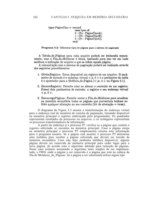 162            CAPíTULO 5. PESQUISA EM MEMÓRIA SECUNDÁRIA




        O diagrama da Figura 5.3 mostra a transformação do endereço virtual
para o endereço real de memória do sistema de paginação, tornando disponível
na memória principal o registro endereçado pelo programador. Os quadrados
representam resultados de processos ou arquivos, e os retângulos representam
os processos transformadores de informação.
        A partir do endereço p o processo P1 verifica se a página que contém o
registro solicitado se encontra na memória principal. Caso a página esteja
na memória principal o processo P2 simplesmente retorna esta informação
para o programa usuário. Se a página está ausente o processo P3 determina
uma moldura para receber a página solicitada que deverá ser trazida da
memória secundária. Caso não haja nenhuma moldura disponível, alguma
página deverá ser removida da memória principal para ceder lugar para a
nova página, de acordo com o algoritmo adotado para remoção de páginas.
Neste caso estamos assumindo o algoritmo mais simples de ser implemen-
tado, o FIFO, onde a página a ser removida é a página que está na cabeça da
fila de Molduras_de_Páginas. Se a página a ser substituída sofreu algum tipo
 