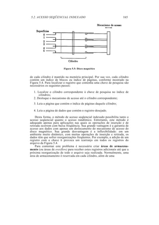 5.2. ACESSO SEQÜENCIAL INDEXADO                                          165




                          Figura 5.5: Disco magnético


de cada cilindro é mantido na memória principal. Por sua vez, cada cilindro
contém um índice de blocos ou índice de páginas, conforme mostrado na
Figura 5.4. Para localizar o registro que contenha uma chave de pesquisa são
necessários os seguintes passos:

   1. Localize o cilindro correspondente à chave de pesquisa no índice de
       cilindros;
   2. Desloque o mecanismo de acesso até o cilindro correspondente;
   3. Leia a página que contém o índice de páginas daquele cilindro;

   4. Leia a página de dados que contém o registro desejado.

    Desta forma, o método de acesso seqüencial indexado possibilita tanto o
acesso seqüencial quanto o acesso randômico. Entretanto, este método é
adequado apenas para aplicações nas quais as operações de inserção e de
retirada ocorrem com baixa freqüência. Sua grande vantagem é a garantia de
acesso aos dados com apenas um deslocamento do mecanismo de acesso do
disco magnético. Sua grande desvantagem é a inflexibilidade: em um
ambiente muito dinâmico, com muitas operações de inserção e retirada, os
dados têm que sofrer reorganizações freqüentes. Por exemplo, a adição de um
registro com a chave 6 provoca um rearranjo em todos os registros do
arquivo da Figura 5.4.
    Para contornar este problema é necessário criar áreas de armazena-
mento (ou áreas de overflow) para receber estes registros adicionais até que a
próxima reorganização de todo o arquivo seja realizada. Normalmente, uma
área de armazenamento é reservada em cada cilindro, além de uma
 