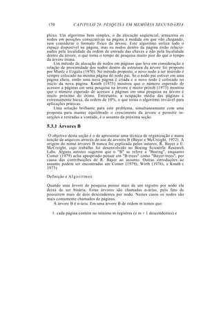 170               CAPíTULO 20. PESQUISA EM MEMÓRIA SECUNDÁRIA

plexo. Um algoritmo bem simples, o da alocação seqüencial, armazena os
nodos em posições consecutivas na página à medida em que vão chegando,
sem considerar o formato físico da árvore. Este algoritmo utiliza todo o
espaço disponível na página, mas os nodos dentro da página estão relacio-
nados pela localidade da ordem de entrada das chaves e não pela localidade
dentro da árvore, o que torna o tempo de pesquisa muito pior do que o tempo
da árvore ótima.
    Um método de alocação de nodos em páginas que leva em consideração a
relação de proximidade dos nodos dentro da estrutura da árvore foi proposto
por Muntz e Uzgalis (1970). No método proposto, o novo nodo a ser inserido é
sempre colocado na mesma página do nodo pai. Se o nodo pai estiver em uma
página cheia, então uma nova página é criada e o novo nodo é colocado no
início da nova página. Knuth (1973) mostrou que o número esperado de
acessos a páginas em uma pesquisa na árvore é muito próxih (1973) mostrou
que o número esperado de acessos a páginas em uma pesquisa na árvore é
muito próximo do ótimo. Entretanto, a ocupação média das páginas é
extremamente baixa, da ordem de 10%, o que torna o algoritmo inviável para
aplicações práticas.
    Uma solução brilhante para este problema, simultaneamente com uma
proposta para manter equilibrado o crescimento da árvore e permitir in-
serções e retiradas a vontade, é o assunto da próxima seção.

5.3.1 Árvores B
 O objetivo desta seção é o de apresentar uma técnica de organização e manu
tenção de arquivos através do uso de árvores B (Bayer e McCreight, 1972). A
origem do nome árvores B nunca foi explicada pelos autores, R. Bayer e E.
McCreight, cujo trabalho foi desenvolvido no Boeing Scientific Research
Labs. Alguns autores sugerem que o "B" se refere a "Boeing", enquanto
Comer (1979) acha apropriado pensar em "B-trees" como "Bayer-trees", por
causa das contribuições de R. Bayer ao assunto. Outras introduções ao
assunto podem ser encontradas em Comer (1979), Wirth (1976), e Knuth (
1973).

Definição e A l g o r i t m o s

Quando uma árvore de pesquisa possui mais de um registro por nodo ela
deixa de ser binária. Estas árvores são chamadas n-árias, pelo fato de
possuírem mais de dois descendentes por nodo. Nestes casos os nodos são
mais comumente chamados de páginas.
    A árvore B é n-ária. Em uma árvore B de ordem m temos que:

   1. cada página contém no mínimo m registros (e m + 1 descendentes) e
 