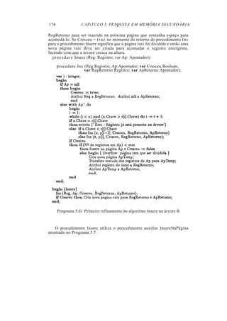 174                CAPíTULO 5. PESQUISA EM MEMÓRIA SECUNDÁRIA

RegRetorno para ser inserido na próxima página que contenha espaço para
acomodá-lo. Se Cresceu = t r u e no momento do retorno do procedimento Ins
para o procedimento Insere significa que a página raiz foi dividida e então uma
nova página raiz deve ser criada para acomodar o registro emergente,
fazendo com que a árvore cresca na altura.
  p r o c e d u r e Insere (Reg: Registro; var Ap: Apontador);

      procedure Ins (Reg:Registro; Ap:Apontador; var Cresceu:Boolean;
                    var RegRetorno:Registro; var ApRetorno:Apontador);




      Programa 5.G: Primeiro refinamento do algoritmo Insere na árvore B



   O procedimento Insere utiliza o procedimento auxiliar InsereNaPágina
mostrado no Programa 5.7.
 