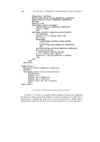 176            CAPITULO 5. PESQUISA EM MEMÓRIA SECUNDÁRIA




              P r o g r a m a 5.8: Refinamento final do algoritmo Insere


    A Figura 5.11 mostra o resultado obtido quando se insere uma seqüência
de chaves em uma árvore B de ordem 2: A árvore da Figura 5.11, parte (a), é
obtida após a inserção da chave 20, a árvore da parte (b) é obtida após a
inserção das chaves 10, 40, 50 e 30 na árvore da parte (a), a árvore da parte
 