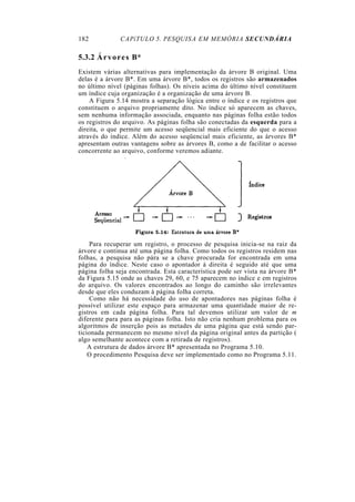 182           CAPíTULO 5. PESQUISA EM MEMÓRIA SECUNDÁRIA

5.3.2 Á r v o r e s B*
Existem várias alternativas para implementação da árvore B original. Uma
delas é a árvore B*. Em uma árvore B*, todos os registros são armazenados
no último nível (páginas folhas). Os níveis acima do último nível constituem
um índice cuja organização é a organização de uma árvore B.
    A Figura 5.14 mostra a separação lógica entre o índice e os registros que
constituem o arquivo propriamente dito. No índice só aparecem as chaves,
sem nenhuma informação associada, enquanto nas páginas folha estão todos
os registros do arquivo. As páginas folha são conectadas da esquerda para a
direita, o que permite um acesso seqüencial mais eficiente do que o acesso
através do índice. Além do acesso seqüencial mais eficiente, as árvores B*
apresentam outras vantagens sobre as árvores B, como a de facilitar o acesso
concorrente ao arquivo, conforme veremos adiante.




    Para recuperar um registro, o processo de pesquisa inicia-se na raiz da
árvore e continua até uma página folha. Como todos os registros residem nas
folhas, a pesquisa não pára se a chave procurada for encontrada em uma
página do índice. Neste caso o apontador à direita é seguido até que uma
página folha seja encontrada. Esta característica pode ser vista na árvore B*
da Figura 5.15 onde as chaves 29, 60, e 75 aparecem no índice e em registros
do arquivo. Os valores encontrados ao longo do caminho são irrelevantes
desde que eles conduzam à página folha correta.
    Como não há necessidade do uso de apontadores nas páginas folha é
possível utilizar este espaço para armazenar uma quantidade maior de re-
gistros em cada página folha. Para tal devemos utilizar um valor de m
diferente para para as páginas folha. Isto não cria nenhum problema para os
algoritmos de inserção pois as metades de uma página que está sendo par-
ticionada permanecem no mesmo nível da página original antes da partição (
algo semelhante acontece com a retirada de registros).
    A estrutura de dados árvore B* apresentada no Programa 5.10.
    O procedimento Pesquisa deve ser implementado como no Programa 5.11.
 