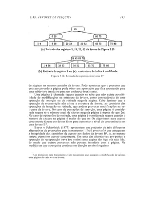 5.35. ÁRVORES DE PESQUISA                                                      185




                   F i g u r a 5.16: Retirada de registros em árvores B*



de páginas no mesmo caminho da árvore. Pode acontecer que o processo que
está percorrendo a página pode obter um apontador que fica apontando para
uma subárvore errada ou para um endereço inexistente.
     Uma página é chamada segura quando se sabe que não existe possibi-
lidade de modificações na estrutura da árvore, como conseqüência de uma
operação de inserção ou de retirada naquela página. Cabe lembrar que a
operação de recuperação não altera a estrutura da árvore, ao contrário das
operações de inserção ou retirada, que podem provocar modificações na es-
trutura da árvore. No caso de operações de inserção, uma página é conside-
rada segura se o número atual de chaves naquela página é menor do que 2m.
No caso de operações de retirada, uma página é considerada segura quando o
número de chaves na página é maior do que m. Os algoritmos para acesso
concorrente fazem uso destes fatos para aumentar o nível de concorrência em
uma árvore B*.
     Bayer e Schkolnick (1977) apresentam um conjunto de três diferentes
alternativas de protocolos para travamentos1 (lock protocols) que asseguram
a integridade dos caminhos de acesso aos dados da árvore B*, e, ao mesmo
tempo, permitem acesso concorrente. Em uma das alternativas pro-postas a
operação de recuperação trava (ou retém) uma página tão logo ela seja lida,
de modo que outros processos não possam interferir com a página. Na
medida em que a pesquisa continua em direção ao nível seguinte

   1 Um protocolo para travamento é um mecanismo que assegura a modificação de apenas

uma página de cada vez na árvore.
 