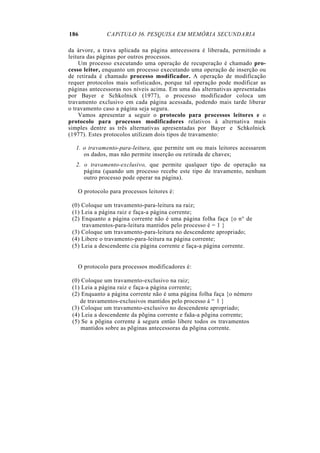 186           CAPíTULO 36. PESQUISA EM MEMÓRIA SECUNDARIA

da árvore, a trava aplicada na página antecessora é liberada, permitindo a
leitura das páginas por outros processos.
    Um processo executando uma operação de recuperação é chamado pro-
cesso leitor, enquanto um processo executando uma operação de inserção ou
de retirada é chamado processo modificador. A operação de modificação
requer protocolos mais sofisticados, porque tal operação pode modificar as
páginas antecessoras nos níveis acima. Em uma das alternativas apresentadas
por Bayer e Schkolnick (1977), o processo modificador coloca um
travamento exclusivo em cada página acessada, podendo mais tarde liberar
o travamento caso a página seja segura.
    Vamos apresentar a seguir o protocolo para processos leitores e o
protocolo para processos modificadores relativos à alternativa mais
simples dentre as três alternativas apresentadas por Bayer e Schkolnick
(1977). Estes protocolos utilizam dois tipos de travamento:

  1. o travamento-para-leitura, que permite um ou mais leitores acessarem
     os dados, mas não permite inserção ou retirada de chaves;
  2. o travamento-exclusivo, que permite qualquer tipo de operação na
     página (quando um processo recebe este tipo de travamento, nenhum
     outro processo pode operar na página).

   O protocolo para processos leitores é:

 (0) Coloque um travamento-para-leitura na raiz;
 (1) Leia a página raiz e faça-a página corrente;
 (2) Enquanto a página corrente não é uma página folha faça {o n° de
     travamentos-para-leitura mantidos pelo processo é = 1 }
 (3) Coloque um travamento-para-leitura no descendente apropriado;
 (4) Libere o travamento-para-leitura na página corrente;
 (5) Leia a descendente cia página corrente e faça-a página corrente.


   O protocolo para processos modificadores é:

 (0) Coloque um travamento-exclusivo na raiz;
 (1) Leia a página raiz e faça-a página corrente;
 (2) Enquanto a página corrente não é uma página folha faça {o némero
    de travamentos-exclusivos mantidos pelo processo á “ 1 }
 (3) Coloque um travamento-exclusivo no descendente apropriado;
 (4) Leia a descendente da põgina corrente e faãa-a põgina corrente;
 (5) Se a põgina corrente á segura entüo libere todos os travamentos
     mantidos sobre as põginas antecessoras da põgina corrente.
 