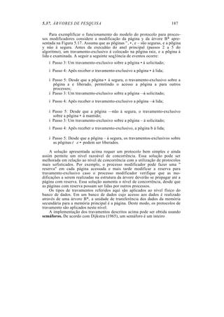 5.37. ÁRVORES DE PESQUISA                                                187

    Para exemplificar o funcionamento do modelo do protocolo para proces-
sos modificadores considere a modificação da página y da árvore B* apre-
sentada na Figura 5.17. Assuma que as põginas ”, •, e – süo seguras, e a põgina
y nüo á segura. Antes da execuãüo do anel principal (passos 2 a 5 do
algoritmo), um travamento-exclusivo á colocado na põgina raiz, e a põgina á
lida e examinada. A seguir a seguinte seqƒóncia de eventos ocorre:
   í Passo 3: Um travamento-exclusivo sobre a põgina • á solicitado;
   í Passo 4: Apês receber o travamento-exclusivo a põgina • á lida;

   í Passo 5: Desde que a põgina • á segura, o travamento-exclusivo sobre a
     põgina a e liberado, permitindo o acesso a põgina a para outros
     processos;
   í Passo 3: Um travamento-exclusivo sobre a põgina — á solicitado;
   í Passo 4: Apês receber o travamento-exclusivo a põgina — á lida;

   í Passo 5: Desde que a põgina — nüo á segura, o travamento-exclusivo
     sobre a põgina • á mantido;
   í Passo 3: Um travamento-exclusivo sobre a põgina – á solicitado;
   í Passo 4: Apês receber o travamento-exclusivo, a põgina b á lida;

   í Passo 5: Desde que a põgina – á segura, os travamentos-exclusivos sobre
     as põginas (Œ e • podem ser liberados.

    A solução apresentada acima requer um protocolo bem simples e ainda
assim permite um nível razoável de concorrência. Essa solução pode ser
melhorada em relação ao nível de concorrência com a utilização de protocolos
mais sofisticados. Por exemplo, o processo modificador pode fazer uma "
reserva" em cada página acessada e mais tarde modificar a reserva para
travamento-exclusivo caso o processo modificador verifique que as mo-
dificações a serem realizadas na estrutura da árvore deverão se propagar até a
página com reserva. Essa solução aumenta o nível de concorrência, desde que
as páginas com reserva possam ser lidas por outros processos.
    Os tipos de travamentos referidos aqui são aplicados ao nível físico do
banco de dados. Em um banco de dados cujo acesso aos dados é realizado
através de uma árvore B*, a unidade de transferência dos dados da memória
secundária para a memória principal é a página. Deste modo, os protocolos de
travamento são aplicados neste nível.
    A implementação dos travamentos descritos acima pode ser obtida usando
semáforos. De acordo com Dijkstra (1965), um semáforo é um inteiro
 