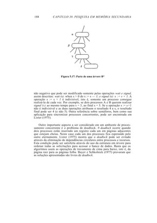 188            CAPíTULO 38. PESQUISA EM MEMÓRIA SECUNDARIA




                      Figura 5.17: Parte de uma árvore B*




não negativo que pode ser modificado somente pelas operações wait e signal,
assim descritas: wait (s): when s > 0 do s := s — 1; e signal (s): s := s + 1. A
operação s := s + 1 é indivisível, isto é, somente um processo consegue
realizá-la de cada vez. Por exemplo, se dois processos A e B querem realizar
signal (s) ao mesmo tempo para s = 3, ao final s = 5. Se a operação s := s + l
não é indivisível e as duas operações atribuem o resultado 4 a s, o resultado
final pode ser 4 (e não 5). Outra referência sobre semáforos, bem como sua
aplicação para sincronizar processos concorrentes, pode ser encontrada em
Lister (1975).

    Outro importante aspecto a ser considerado em um ambiente de proces-
samento concorrente é o problema de deadlock. 0 deadlock ocorre quando
dois processos estão inserindo um registro cada um em páginas adjacentes
que estejam cheias. Neste caso cada um dos processos fica esperando pelo
outro eternamente. Lister (1975) mostra que o deadlock pode ser evitado
através da eliminação de dependências circulares entre processos e recursos.
Esta condição pode ser satisfeita através do uso da estrutura em árvore para
ordenar todas as solicitações para acessar o banco de dados. Basta que os
algoritmos usem as operações de travamento de cima para baixo, isto é, da
página raiz para as páginas folha. Bayer e Schkolnick (1977) provaram que
as soluções apresentadas são livres de deadlock.
 