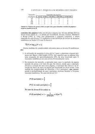 190             CAPíTULO 5. PESQUISA EM MEMÓRIA SECUNDÁRIA

           Tamanho                  Tamanho do arquivo
           da página 1 . 0 0 0 10.000 100.000 1.000.000              10.000.000
               10        3        4      5         6                     7
               50        2        3      3         4                     4
              100        2       2       3         3                     4
              150        2       2       3         3                     4
Tabela 5.1: Número de acessos a disco, no pior caso, para tamanhos variados de páginas e
arquivos usando árvore B


contados das páginas folha em direção à página raiz 'de uma árvore 2-3 (ou
árvore B de ordem m = 1) obtido por Eisenbarth, Ziviani, Gonnet, Mehlhorn
e Wood (1982, p. 159), eles propuseram a seguinte conjetura: a altura
esperada de uma árvore 2-3 randômica (vide definição de árvore de pesquisa
randômica na Seção 4.3) com N chaves é



   Outras medidas de complexidade relevantes para as árvores B randômicas
são:

  1. A utilização de memória é cerca de ln 2 para o algoritmo original pro-
     posto por Bayer e McCreight (1972). Isto significa que as páginas têm
     uma ocupação de aproximadamente 69% da área reservada após N
     inserções randômicas em uma árvore B inicialmente vazia.
  2. No momento da inserção, a operação mais cara é a partição da página
     quando ela passa a ter mais do que 2m chaves, desde que a operação
     envolve a criação de uma nova página, o rearranjo das chaves e a in-
     serção da chave do meio na página pai localizada no nível acima. Uma
     medida de complexidade de interesse é Pr{j partições}, que corres-
     ponde à probabilidade de que j partições ocorram durante a N-ésima
     inserção randômica. No caso da árvore 2-3
 