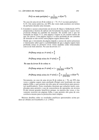5.3. ÁRVORES DE PESQUISA                                               191




     No caso de uma árvore B de ordem m = 70, Pr{1 ou mais partições}
     0, 01. Em outras palavras, em 99% das vezes nada acontece em termos
     de partições durante uma inserção.
  3. Considere o acesso concorrente em árvores B. Bayer e Schkolnick (1977)
     propuseram a técnica de aplicar um travamento na página segura mais
     profunda (Psmp) no caminho de inserção. De acordo com o que foi
     mostrado na Seção 5.3.3, uma página é segura se ela contém menos do
     que 2m chaves. Uma página segura é a mais profunda de um caminho
     de inserção se não existir outra página segura abaixo dela.
     Desde que o travamento da página impede o acesso de outros processos
     é interessante saber qual é a probabilidade de que a página segura mais
     profunda esteja no primeiro nível. Estas medidas estão relacionadas
     com as do item anterior. No caso da árvore 2-3




     Novamente, no caso de uma árvore B de ordem m = 70, em 99% das
     vezes a página segura mais profunda (Psmp) está localizada em uma
     página folha, o que permite um alto grau de concorrência para proces-
     sos modificadores. Estes resultados mostram que soluções muito com-
     plicadas para permitir o uso de concorrência de operações em árvores
     B não trazem grandes benefícios porque, na maioria das vezes, o tra-
     vamento ocorrerá em páginas folha, o que permite alto grau de con-
     corrência mesmo para os protocolos mais simples.
   Maiores detalhes sobre os resultados analíticos apresentados acima po-
dem ser obtidos em Eisenbarth et al. (1982).
 