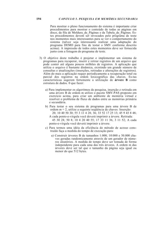 194             CAPíTULO 5. PESQUISA EM MEMÓRIA SECUNDARIA

         Para mostrar o pleno funcionamento do sistema é importante criar
         procedimentos para mostrar o conteúdo de todas as páginas em
         disco, da fila de Moldura_de_Páginas e da Tabela_de_Páginas. Es-
         tes procedimentos devem ser invocados pelo programa de teste
         nos momentos mais interessantes para se ver o comportamento do
         sistema (talvez seja interessante realizar uma adaptação do
         programa DEMO para fins de testar o SMV conforme descrito
         acima). A impressão de todos estes momentos deve ser fornecida
         junto com a listagem do programa de teste.

 3) O objetivo deste trabalho é projetar e implementar um sistema de
    programas para recuperar, inserir e retirar registros de um arquivo que
    pode conter até alguns poucos milhões de registros. A aplicação que
    utiliza o arquivo é bastante dinâmica, existindo um grande número de
    consultas e atualizações (inserções, retiradas e alterações de registros).
    Além do mais a aplicação requer periodicamente a recuperação total ou
    parcial dos registros na ordem lexicográfica das chaves. Es-tas
    características sugerem fortemente a utilização de árvore B como
    estrutura de dados. 0 que fazer:

      a) Para implementar os algoritmos de pesquisa, inserção e retirada em
         uma árvore B de ordem m utilize o pacote SMV.PAS proposto em
         exercício acima, para criar um ambiente de memória virtual e
         resolver o problema de fluxo de dados entre as memórias primária
         e secundária.
      b) Para testar o seu sistema de programas para uma árvore B de
          ordem m = 2, utilize a seguinte seqüência de chaves: Inserção:
            20; 10 40 50 30; 55 3 11 4 28; 36; 33 52 17 25 13; 45 9 43 8 48;
         A cada ponto-e-vírgula você deverá imprimir a árvore. Retirada:
            45 30 28; 50 8; 10 4 20 40 55; 17 33 11 36; 3 11 52; A cada
         ponto-e-vírgula você deverá imprimir a árvore.
      c) Para termos uma idéia da eficiência do método de acesso cons-
          truído faça a medida do tempo de execução para:
          a) Construir árvores B de tamanhos 1.000, 10.000 e 50.000 cha-
             ves geradas randomicamente através de um gerador de núme-
             ros aleatórios. A medida de tempo deve ser tomada de forma
             independente para cada uma das três árvores. A ordem m das
             árvores deve ser tal que o tamanho da página seja igual ou
             menor do que 512 bytes.
 