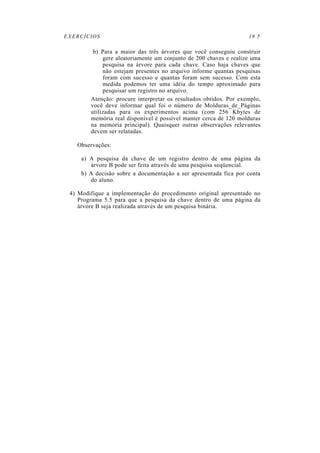 EXERCÍCIOS                                                         19 5

         b) Para a maior das três árvores que você conseguiu construir
             gere aleatoriamente um conjunto de 200 chaves e realize uma
             pesquisa na árvore para cada chave. Caso haja chaves que
             não estejam presentes no arquivo informe quantas pesquisas
             foram com sucesso e quantas foram sem sucesso. Com esta
             medida podemos ter uma idéia do tempo aproximado para
             pesquisar um registro no arquivo.
        Atenção: procure interpretar os resultados obtidos. Por exemplo,
        você deve informar qual foi o número de Molduras_de_Páginas
        utilizadas para os experimentos acima (com 256 Kbytes de
        memória real disponível é possível manter cerca de 120 molduras
        na memória principal). Quaisquer outras observações relevantes
        devem ser relatadas.

   Observações:

     a) A pesquisa da chave de um registro dentro de uma página da
        árvore B pode ser feita através de uma pesquisa seqüencial.
     b) A decisão sobre a documentação a ser apresentada fica por conta
        do aluno.

 4) Modifique a implementação do procedimento original apresentado no
    Programa 5.5 para que a pesquisa da chave dentro de uma página da
    árvore B seja realizada através de um pesquisa binária.
 